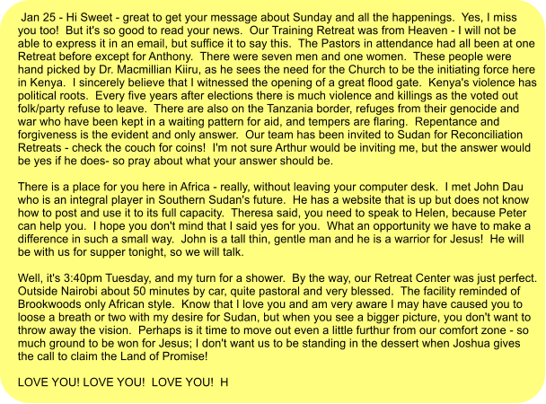 Jan 25 - Hi Sweet - great to get your message about Sunday and all the happenings.  Yes, I miss you too!  But it's so good to read your news.  Our Training Retreat was from Heaven - I will not be able to express it in an email, but suffice it to say this.  The Pastors in attendance had all been at one Retreat before except for Anthony.  There were seven men and one women.  These people were hand picked by Dr. Macmillian Kiiru, as he sees the need for the Church to be the initiating force here in Kenya.  I sincerely believe that I witnessed the opening of a great flood gate.  Kenya's violence has political roots.  Every five years after elections there is much violence and killings as the voted out folk/party refuse to leave.  There are also on the Tanzania border, refuges from their genocide and war who have been kept in a waiting pattern for aid, and tempers are flaring.  Repentance and forgiveness is the evident and only answer.  Our team has been invited to Sudan for Reconciliation Retreats - check the couch for coins!  I'm not sure Arthur would be inviting me, but the answer would be yes if he does- so pray about what your answer should be.  There is a place for you here in Africa - really, without leaving your computer desk.  I met John Dau who is an integral player in Southern Sudan's future.  He has a website that is up but does not know how to post and use it to its full capacity.  Theresa said, you need to speak to Helen, because Peter can help you.  I hope you don't mind that I said yes for you.  What an opportunity we have to make a difference in such a small way.  John is a tall thin, gentle man and he is a warrior for Jesus!  He will be with us for supper tonight, so we will talk.    Well, it's 3:40pm Tuesday, and my turn for a shower.  By the way, our Retreat Center was just perfect.  Outside Nairobi about 50 minutes by car, quite pastoral and very blessed.  The facility reminded of Brookwoods only African style.  Know that I love you and am very aware I may have caused you to loose a breath or two with my desire for Sudan, but when you see a bigger picture, you don't want to throw away the vision.  Perhaps is it time to move out even a little furthur from our comfort zone - so much ground to be won for Jesus; I don't want us to be standing in the dessert when Joshua gives the call to claim the Land of Promise!  LOVE YOU! LOVE YOU!  LOVE YOU!  H