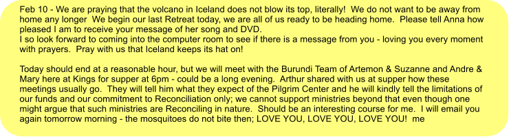 Feb 10 - We are praying that the volcano in Iceland does not blow its top, literally!  We do not want to be away from home any longer  We begin our last Retreat today, we are all of us ready to be heading home.  Please tell Anna how pleased I am to receive your message of her song and DVD. I so look forward to coming into the computer room to see if there is a message from you - loving you every moment with prayers.  Pray with us that Iceland keeps its hat on!  Today should end at a reasonable hour, but we will meet with the Burundi Team of Artemon & Suzanne and Andre & Mary here at Kings for supper at 6pm - could be a long evening.  Arthur shared with us at supper how these meetings usually go.  They will tell him what they expect of the Pilgrim Center and he will kindly tell the limitations of our funds and our commitment to Reconciliation only; we cannot support ministries beyond that even though one might argue that such ministries are Reconciling in nature.  Should be an interesting course for me.  I will email you again tomorrow morning - the mosquitoes do not bite then; LOVE YOU, LOVE YOU, LOVE YOU!  me