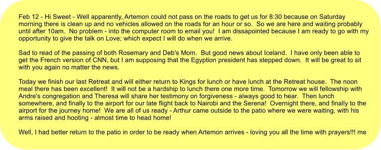 Feb 12 - Hi Sweet - Well apparently, Artemon could not pass on the roads to get us for 8:30 because on Saturday morning there is clean up and no vehicles allowed on the roads for an hour or so.  So we are here and waiting probably until after 10am.  No problem - into the computer room to email you!  I am dissapointed because I am ready to go with my opportunity to give the talk on Love; which expect I will do when we arrive.     Sad to read of the passing of both Rosemary and Deb's Mom.  But good news about Iceland.  I have only been able to get the French version of CNN, but I am supposing that the Egyption president has stepped down.  It will be great to sit with you again no matter the news.     Today we finish our last Retreat and will either return to Kings for lunch or have lunch at the Retreat house.  The noon meal there has been excellent!  It will not be a hardship to lunch there one more time.  Tomorrow we will fellowship with Andre's congregation and Theresa will share her testimony on forgiveness - always good to hear.  Then lunch somewhere, and finally to the airport for our late flight back to Nairobi and the Serena!  Overnight there, and finally to the airport for the journey home!  We are all of us ready - Arthur came outside to the patio where we were waiting, with his arms raised and hooting - almost time to head home!   Well, I had better return to the patio in order to be ready when Artemon arrives - loving you all the time with prayers!!! me